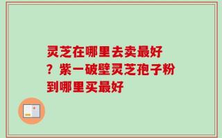 灵芝在哪里去卖最好 ？紫一破壁灵芝孢子粉到哪里买最好