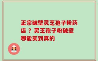 正宗破壁灵芝孢子粉药店 ？灵芝孢子粉破壁哪能买到真的