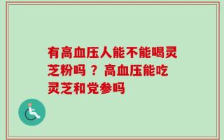 有高血压人能不能喝灵芝粉吗 ？高血压能吃灵芝和党参吗