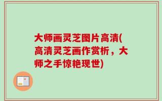 大师画灵芝图片高清(高清灵芝画作赏析，大师之手惊艳现世)