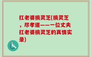 扛老婆摘灵芝(摘灵芝，尽孝道——一位丈夫扛老婆摘灵芝的真情实录)