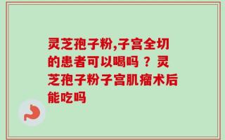 灵芝孢子粉,子宫全切的患者可以喝吗 ？灵芝孢子粉子宫肌瘤术后能吃吗