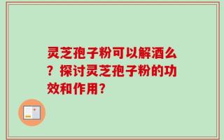 灵芝孢子粉可以解酒么？探讨灵芝孢子粉的功效和作用？