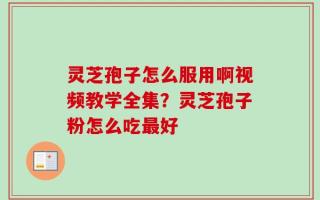 灵芝孢子怎么服用啊视频教学全集？灵芝孢子粉怎么吃最好