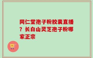 同仁堂孢子粉胶囊直播？长白山灵芝孢子粉哪家正宗