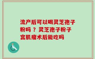 流产后可以喝灵芝孢子粉吗 ？灵芝孢子粉子宫肌瘤术后能吃吗