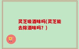 灵芝吸酒味吗(灵芝能去除酒味吗？)
