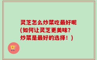 灵芝怎么炒菜吃最好呢(如何让灵芝更美味？炒菜是最好的选择！)