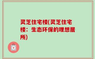 灵芝住宅楼(灵芝住宅楼：生态环保的理想居所)