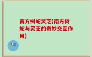 南方树蛇灵芝(南方树蛇与灵芝的奇妙交互作用)