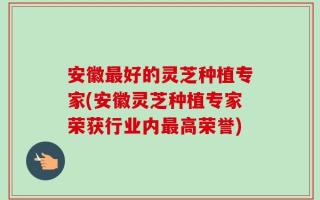 安徽最好的灵芝种植专家(安徽灵芝种植专家荣获行业内最高荣誉)