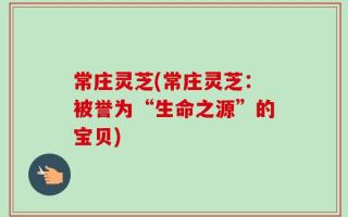 常庄灵芝(常庄灵芝：被誉为“生命之源”的宝贝)