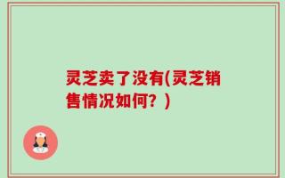 灵芝卖了没有(灵芝销售情况如何？)