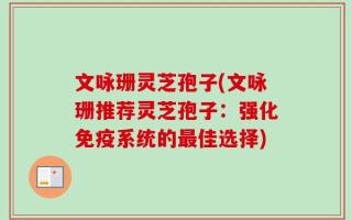 文咏珊灵芝孢子(文咏珊推荐灵芝孢子：强化免疫系统的最佳选择)