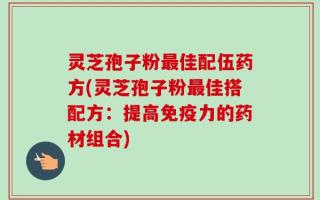 灵芝孢子粉最佳配伍药方(灵芝孢子粉最佳搭配方：提高免疫力的药材组合)
