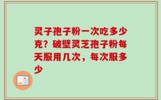灵子孢子粉一次吃多少克？破壁灵芝孢子粉每天服用几次，每次服多少