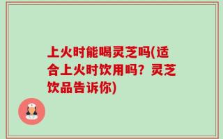 上火时能喝灵芝吗(适合上火时饮用吗？灵芝饮品告诉你)