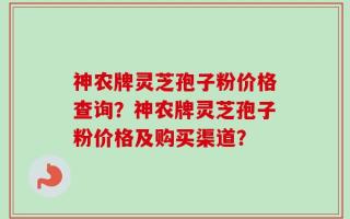 神农牌灵芝孢子粉价格查询？神农牌灵芝孢子粉价格及购买渠道？