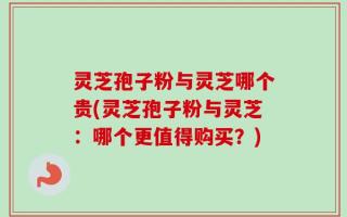 灵芝孢子粉与灵芝哪个贵(灵芝孢子粉与灵芝：哪个更值得购买？)