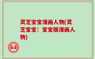 灵芝宝宝漫画人物(灵芝宝宝：宝宝版漫画人物)