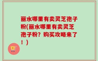丽水哪里有卖灵芝孢子粉(丽水哪里有卖灵芝孢子粉？购买攻略来了！)