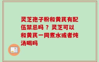 灵芝孢子粉和黄芪有配伍禁忌吗 ？灵芝可以和黄芪一同煮水或者炖汤喝吗