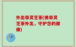 外出带灵芝茶(携带灵芝茶外出，守护您的健康)