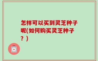 怎样可以买到灵芝种子呢(如何购买灵芝种子？)