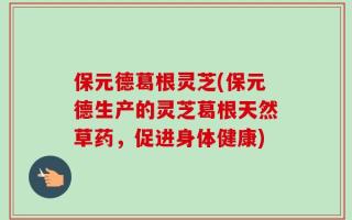 保元德葛根灵芝(保元德生产的灵芝葛根天然草药，促进身体健康)