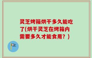 灵芝烤箱烘干多久能吃了(烘干灵芝在烤箱内需要多久才能食用？)