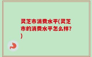 灵芝市消费水平(灵芝市的消费水平怎么样？)