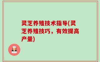 灵芝养殖技术指导(灵芝养殖技巧，有效提高产量)