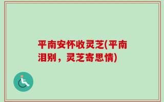 平南安怀收灵芝(平南泪别，灵芝寄思情)