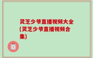 灵芝少爷直播视频大全(灵芝少爷直播视频合集)