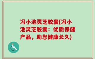 冯小池灵芝胶囊(冯小池灵芝胶囊：优质保健产品，助您健康长久)