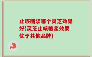 止咳糖浆哪个灵芝效果好(灵芝止咳糖浆效果优于其他品牌)