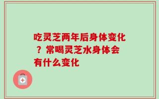 吃灵芝两年后身体变化 ？常喝灵芝水身体会有什么变化