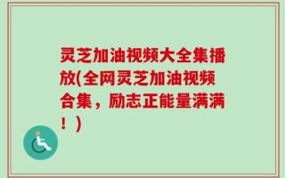 灵芝加油视频大全集播放(全网灵芝加油视频合集，励志正能量满满！)