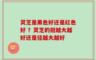 灵芝是黑色好还是红色好 ？灵芝的冠越大越好还是径越大越好