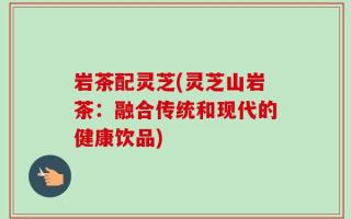 岩茶配灵芝(灵芝山岩茶：融合传统和现代的健康饮品)