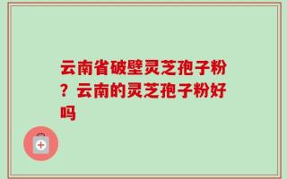 云南省破壁灵芝孢子粉？云南的灵芝孢子粉好吗