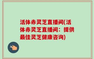活体赤灵芝直播间(活体赤灵芝直播间：提供最佳灵芝健康咨询)