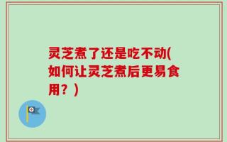 灵芝煮了还是吃不动(如何让灵芝煮后更易食用？)