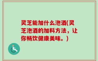 灵芝能加什么泡酒(灵芝泡酒的加料方法，让你畅饮健康美味。)