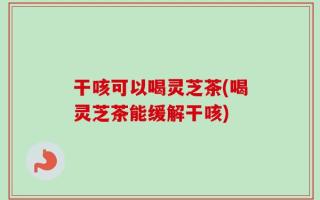 干咳可以喝灵芝茶(喝灵芝茶能缓解干咳)