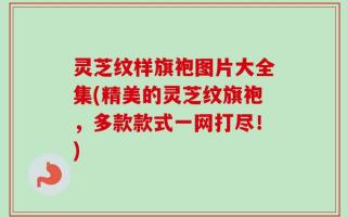 灵芝纹样旗袍图片大全集(精美的灵芝纹旗袍，多款款式一网打尽！)