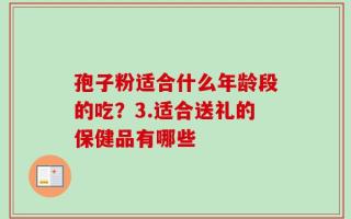孢子粉适合什么年龄段的吃？3.适合送礼的保健品有哪些