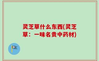 灵芝草什么东西(灵芝草：一味名贵中药材)