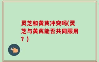 灵芝和黄芪冲突吗(灵芝与黄芪能否共同服用？)