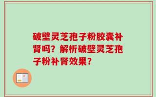 破壁灵芝孢子粉胶囊补肾吗？解析破壁灵芝孢子粉补肾效果？